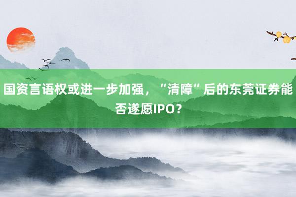 国资言语权或进一步加强，“清障”后的东莞证券能否遂愿IPO？